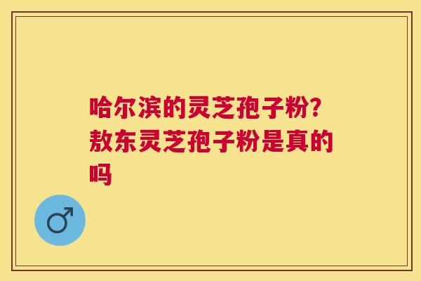哈尔滨的灵芝孢子粉？敖东灵芝孢子粉是真的吗