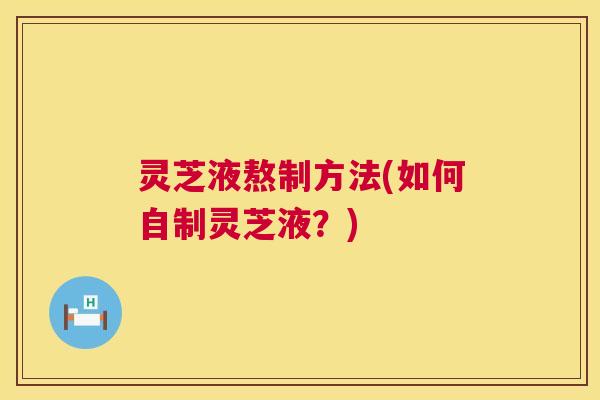 灵芝液熬制方法(如何自制灵芝液？)