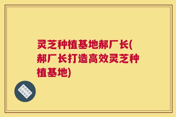 灵芝种植基地郝厂长(郝厂长打造高效灵芝种植基地)
