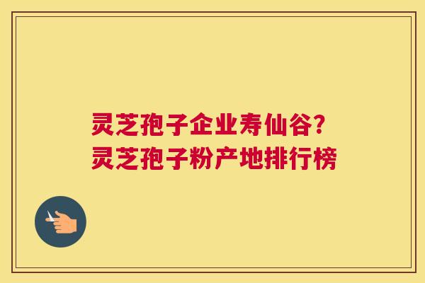 灵芝孢子企业寿仙谷？灵芝孢子粉产地排行榜
