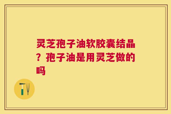 灵芝孢子油软胶囊结晶？孢子油是用灵芝做的吗
