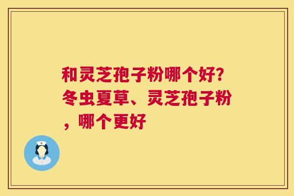 和灵芝孢子粉哪个好？冬虫夏草、灵芝孢子粉，哪个更好