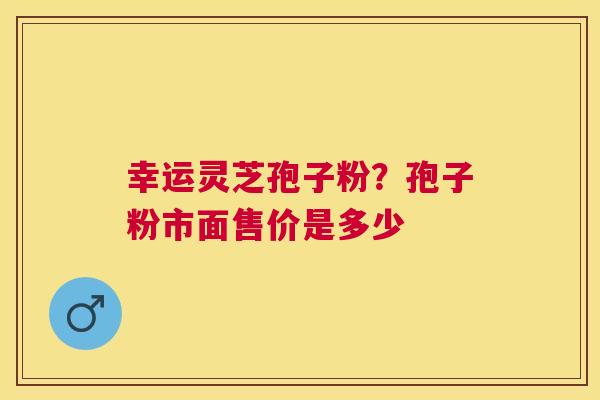 幸运灵芝孢子粉？孢子粉市面售价是多少