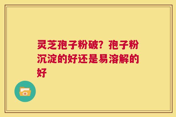 灵芝孢子粉破？孢子粉沉淀的好还是易溶解的好