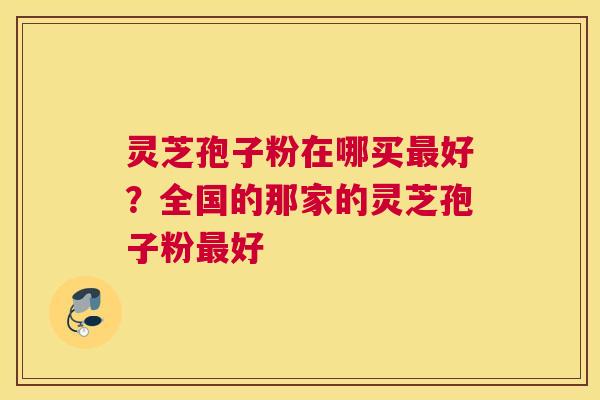 灵芝孢子粉在哪买好？全国的那家的灵芝孢子粉好