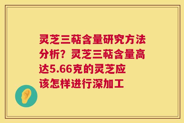 灵芝三萜含量研究方法分析？灵芝三萜含量高达5.66克的灵芝应该怎样进行深加工