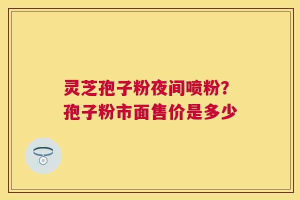 灵芝孢子粉夜间喷粉？孢子粉市面售价是多少