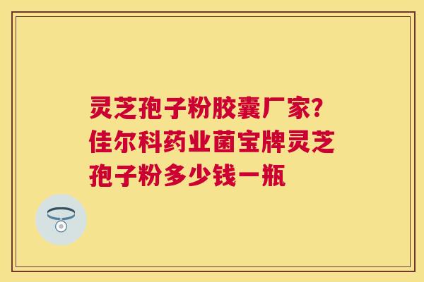 灵芝孢子粉胶囊厂家？佳尔科药业菌宝牌灵芝孢子粉多少钱一瓶