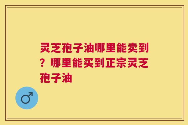 灵芝孢子油哪里能卖到？哪里能买到正宗灵芝孢子油