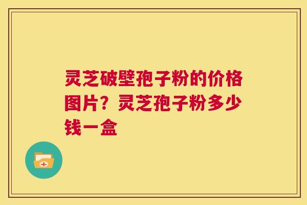 灵芝破壁孢子粉的价格图片？灵芝孢子粉多少钱一盒