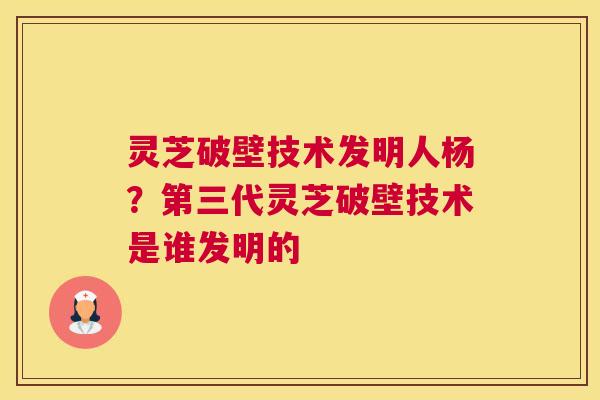 灵芝破壁技术发明人杨？第三代灵芝破壁技术是谁发明的