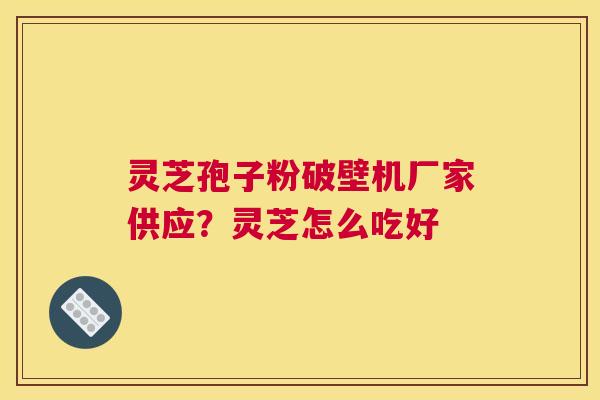 灵芝孢子粉破壁机厂家供应？灵芝怎么吃好