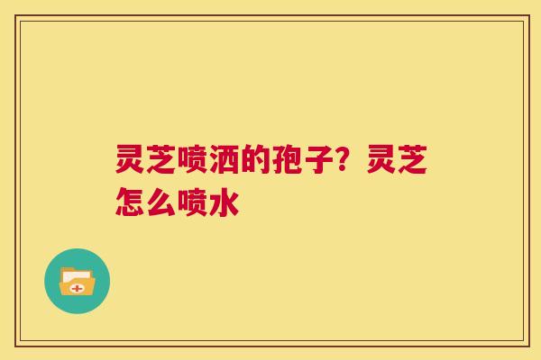 灵芝喷洒的孢子？灵芝怎么喷水