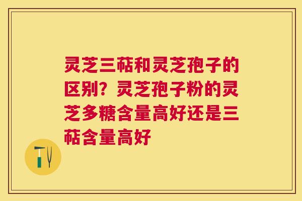 灵芝三萜和灵芝孢子的区别？灵芝孢子粉的灵芝多糖含量高好还是三萜含量高好