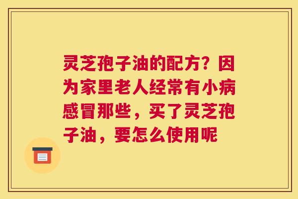 灵芝孢子油的配方？因为家里老人经常有小那些，买了灵芝孢子油，要怎么使用呢