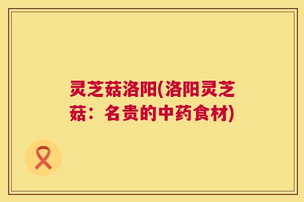灵芝菇洛阳(洛阳灵芝菇：名贵的食材)