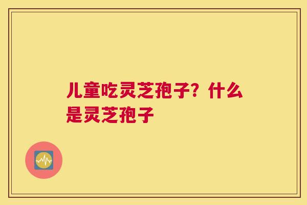 儿童吃灵芝孢子？什么是灵芝孢子