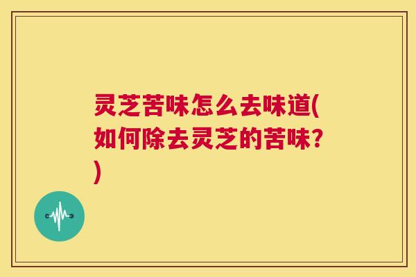 灵芝苦味怎么去味道(如何除去灵芝的苦味？)
