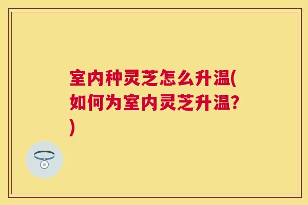 室内种灵芝怎么升温(如何为室内灵芝升温？)