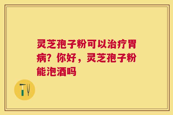 灵芝孢子粉可以胃？你好，灵芝孢子粉能泡酒吗