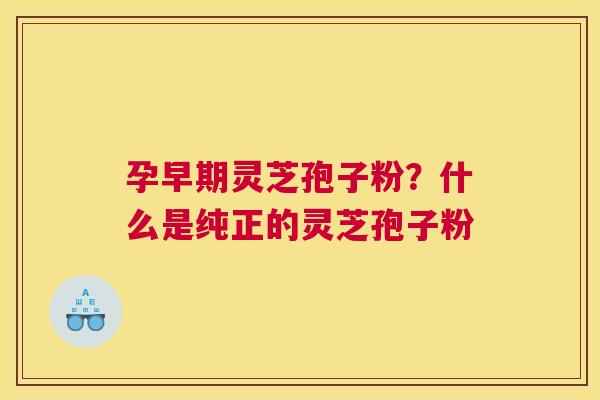 孕早期灵芝孢子粉？什么是纯正的灵芝孢子粉