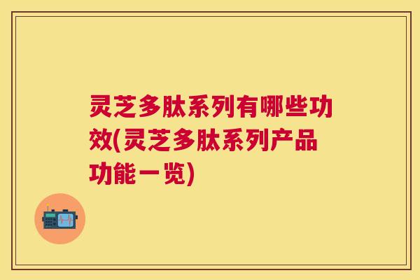 灵芝多肽系列有哪些功效(灵芝多肽系列产品功能一览)