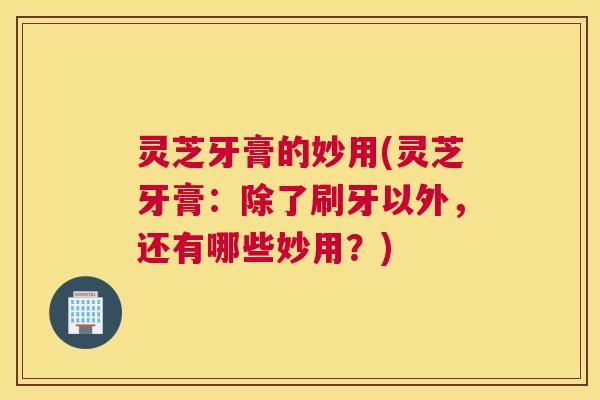 灵芝牙膏的妙用(灵芝牙膏：除了刷牙以外，还有哪些妙用？)