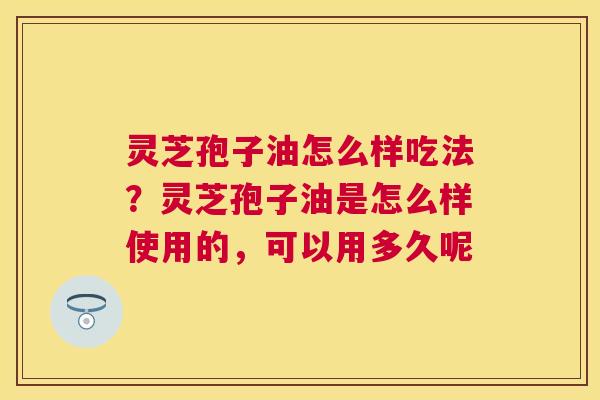 灵芝孢子油怎么样吃法？灵芝孢子油是怎么样使用的，可以用多久呢