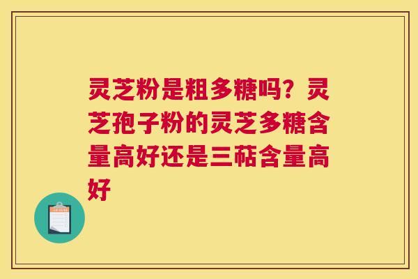 灵芝粉是粗多糖吗？灵芝孢子粉的灵芝多糖含量高好还是三萜含量高好