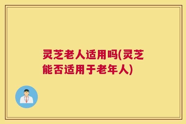 灵芝老人适用吗(灵芝能否适用于老年人)