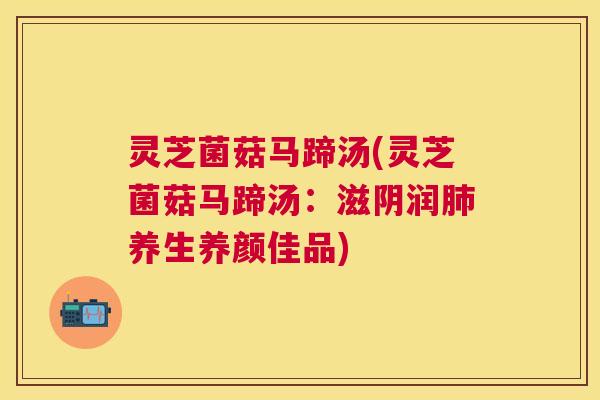 灵芝菌菇马蹄汤(灵芝菌菇马蹄汤：滋阴润养生养颜佳品)