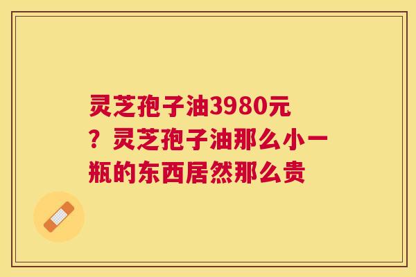 灵芝孢子油3980元？灵芝孢子油那么小一瓶的东西居然那么贵