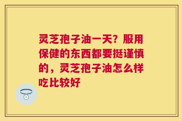 灵芝孢子油一天？服用保健的东西都要挺谨慎的，灵芝孢子油怎么样吃比较好