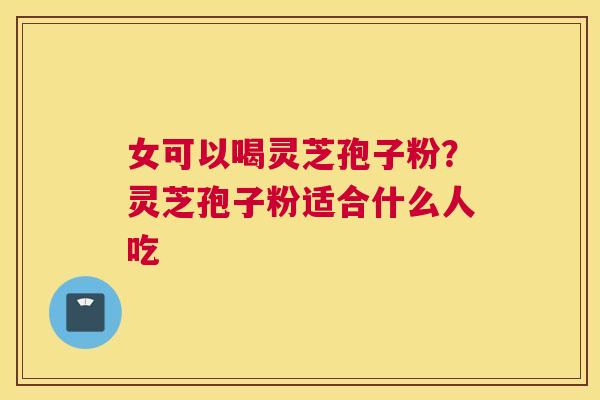 女可以喝灵芝孢子粉？灵芝孢子粉适合什么人吃