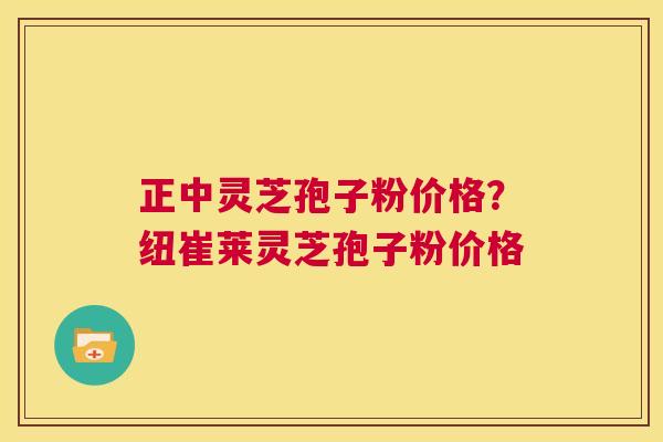 正中灵芝孢子粉价格？纽崔莱灵芝孢子粉价格