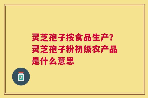 灵芝孢子按食品生产？灵芝孢子粉初级农产品是什么意思
