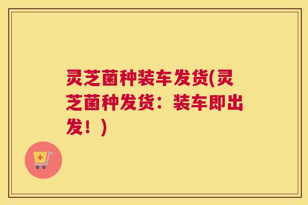 灵芝菌种装车发货(灵芝菌种发货：装车即出发！)
