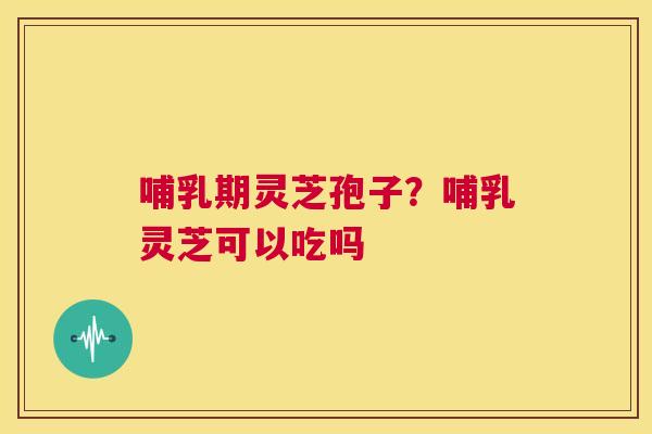 哺乳期灵芝孢子？哺乳灵芝可以吃吗