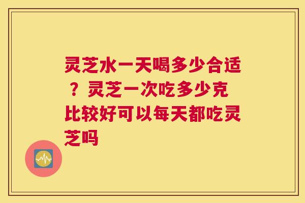 灵芝水一天喝多少合适 ？灵芝一次吃多少克比较好可以每天都吃灵芝吗