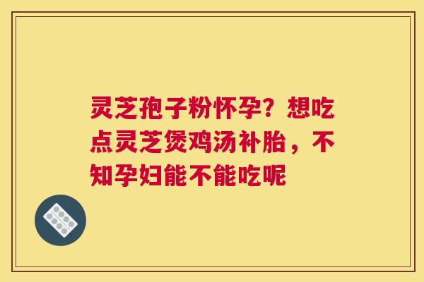 灵芝孢子粉怀孕？想吃点灵芝煲鸡汤补胎，不知孕妇能不能吃呢