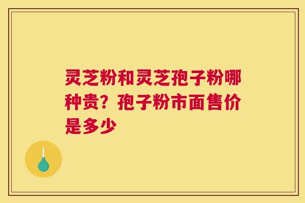 灵芝粉和灵芝孢子粉哪种贵？孢子粉市面售价是多少