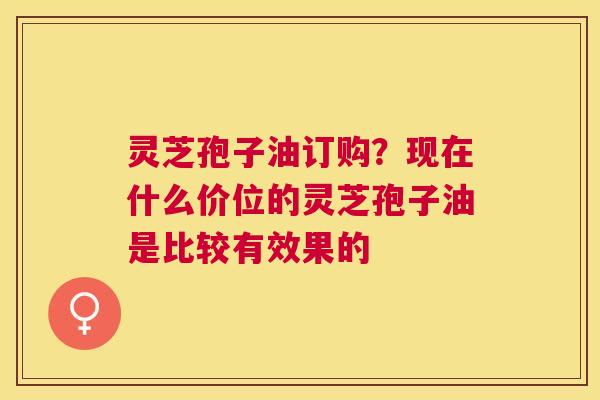灵芝孢子油订购？现在什么价位的灵芝孢子油是比较有效果的