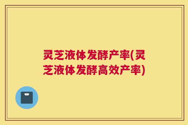 灵芝液体发酵产率(灵芝液体发酵高效产率)