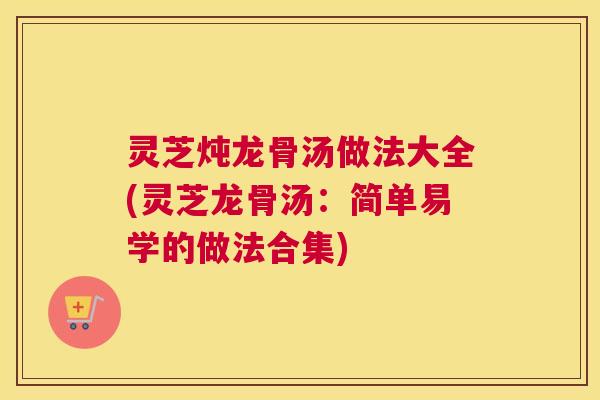 灵芝炖龙骨汤做法大全(灵芝龙骨汤：简单易学的做法合集)