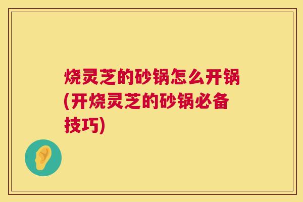 烧灵芝的砂锅怎么开锅(开烧灵芝的砂锅必备技巧)