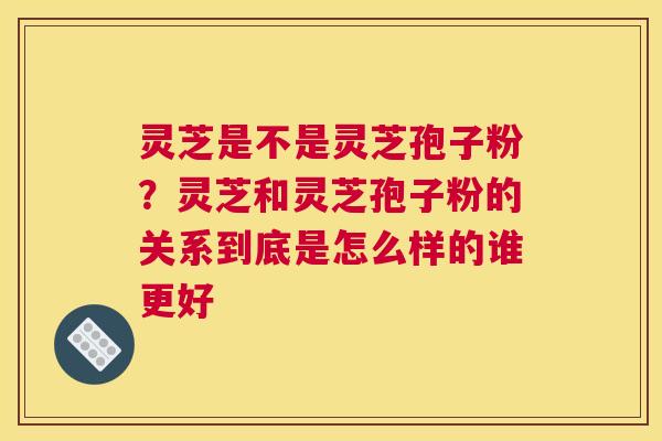 灵芝是不是灵芝孢子粉？灵芝和灵芝孢子粉的关系到底是怎么样的谁更好