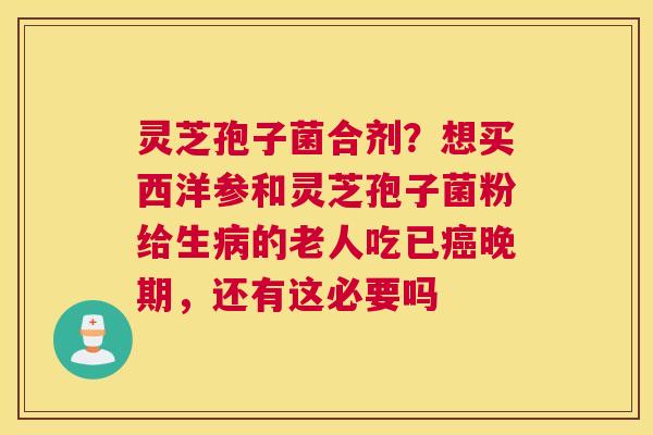 灵芝孢子菌合剂？想买西洋参和灵芝孢子菌粉给生的老人吃已晚期，还有这必要吗