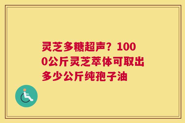 灵芝多糖超声？1000公斤灵芝萃体可取出多少公斤纯孢子油