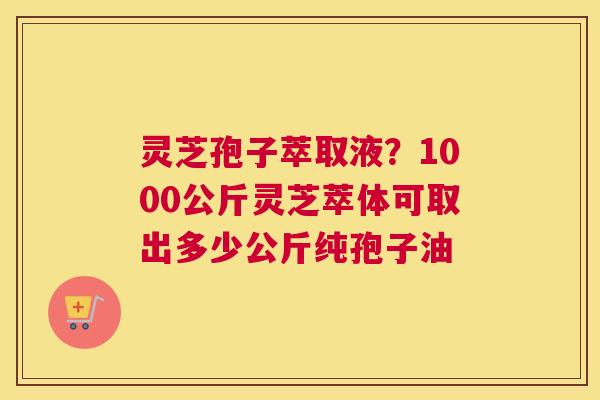 灵芝孢子萃取液？1000公斤灵芝萃体可取出多少公斤纯孢子油