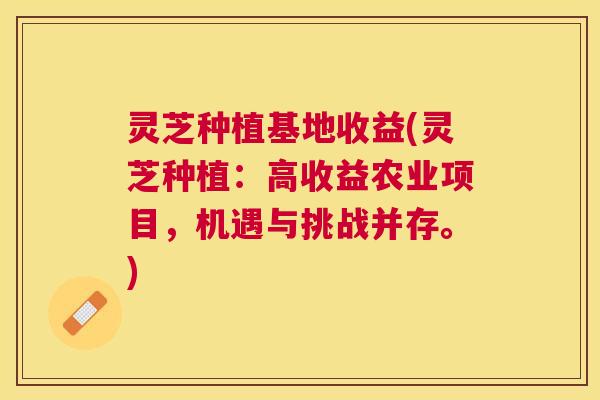 灵芝种植基地收益(灵芝种植：高收益农业项目，机遇与挑战并存。)